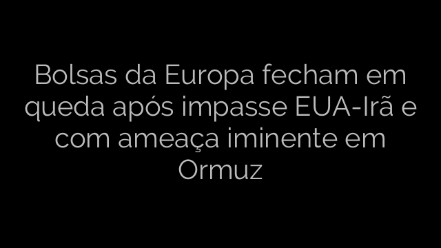 ​Bolsas da Europa fecham em queda após impasse EUA-Irã e com ameaça iminente em Ormuz 